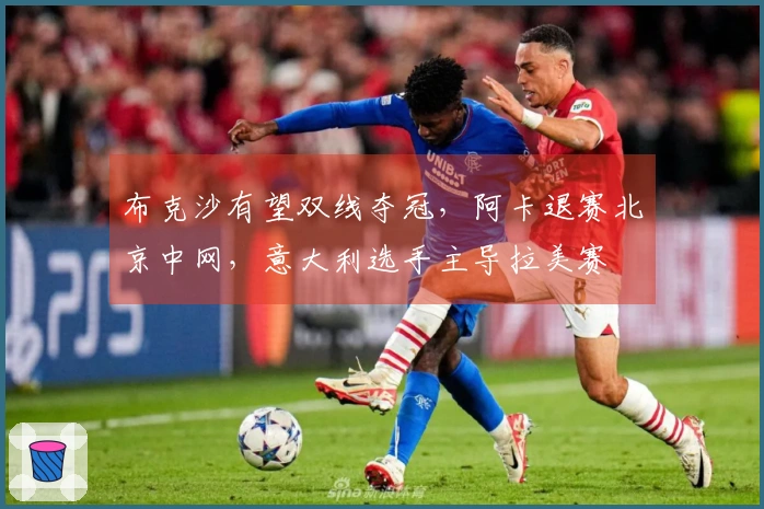 布克沙有望双线夺冠，阿卡退赛北京中网，意大利选手主导拉美赛