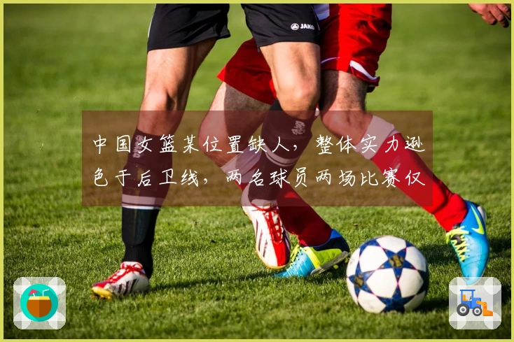 中国女篮某位置缺人，整体实力逊色于后卫线，两名球员两场比赛仅得2.5分