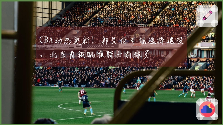 CBA动态更新！郭艾伦可能选择退役，北京首钢瞄准骑士前球员