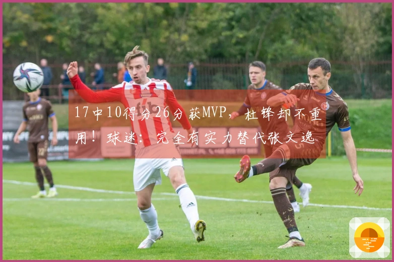 17中10得分26分获MVP，杜锋却不重用！球迷：完全有实力替代张文逸