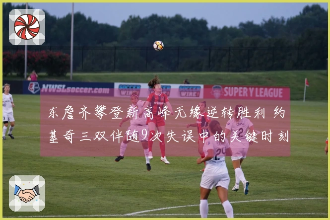 东詹齐攀登新高峰无缘逆转胜利 约基奇三双伴随9次失误中的关键时刻