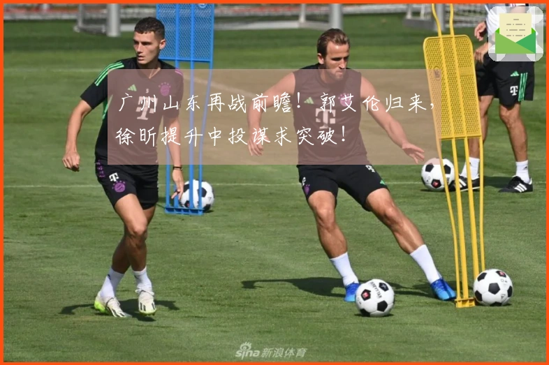 广州山东再战前瞻！郭艾伦归来，徐昕提升中投谋求突破！