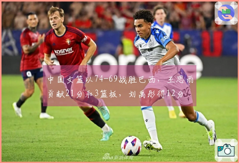 中国女篮以74-69战胜巴西，王思雨贡献21分和3篮板，刘禹彤得12分