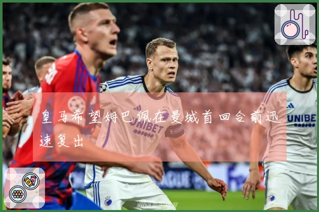 皇马希望姆巴佩在曼城首回合前迅速复出