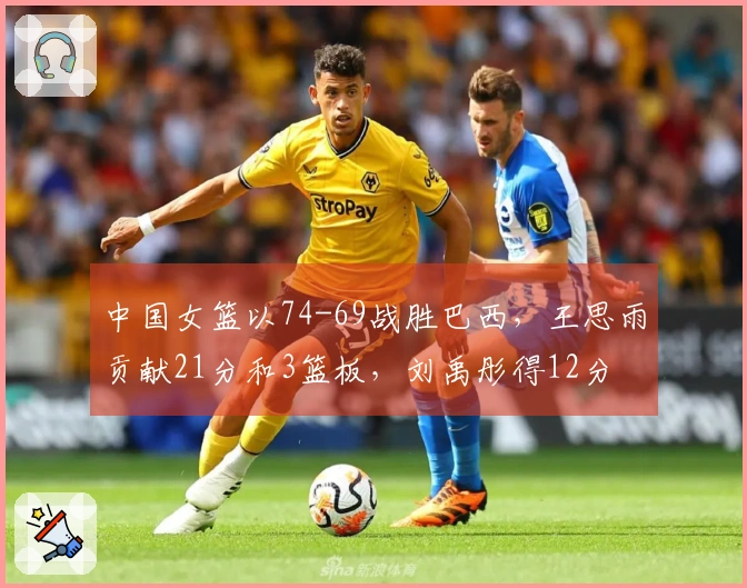 中国女篮以74-69战胜巴西，王思雨贡献21分和3篮板，刘禹彤得12分
