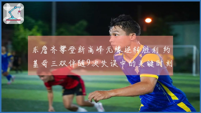 东詹齐攀登新高峰无缘逆转胜利 约基奇三双伴随9次失误中的关键时刻