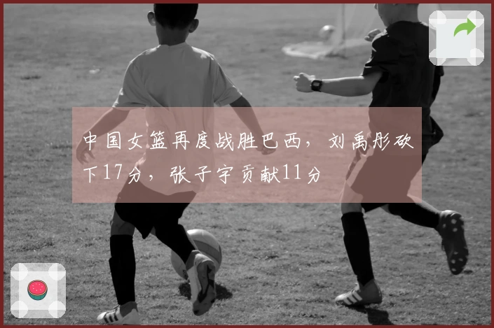 中国女篮再度战胜巴西，刘禹彤砍下17分，张子宇贡献11分