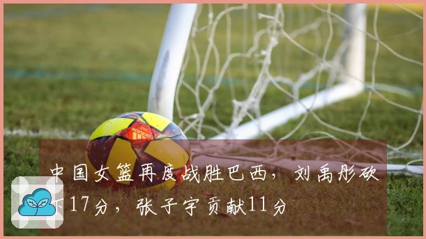 中国女篮再度战胜巴西，刘禹彤砍下17分，张子宇贡献11分