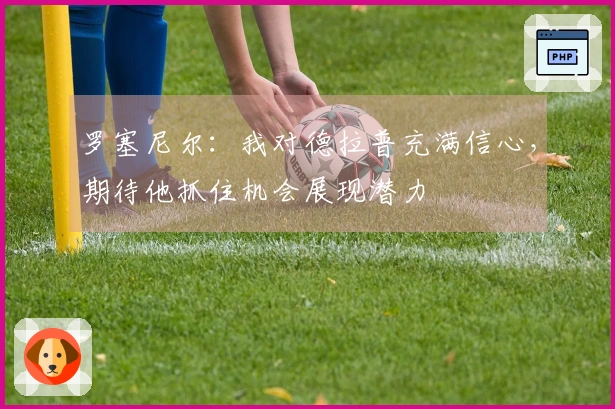 罗塞尼尔：我对德拉普充满信心，期待他抓住机会展现潜力