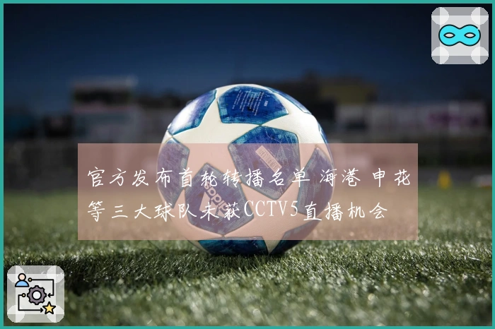 官方发布首轮转播名单 海港 申花等三大球队未获CCTV5直播机会
