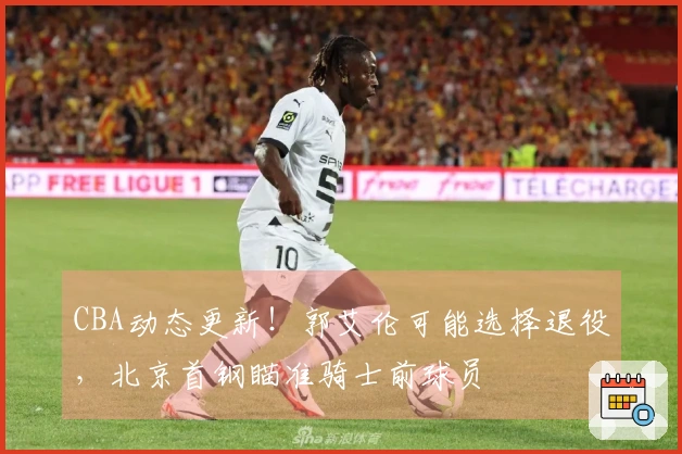 CBA动态更新！郭艾伦可能选择退役，北京首钢瞄准骑士前球员