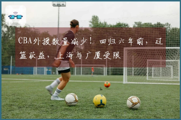 CBA外援数量减少！回归六年前，辽篮获益，上海与广厦受限