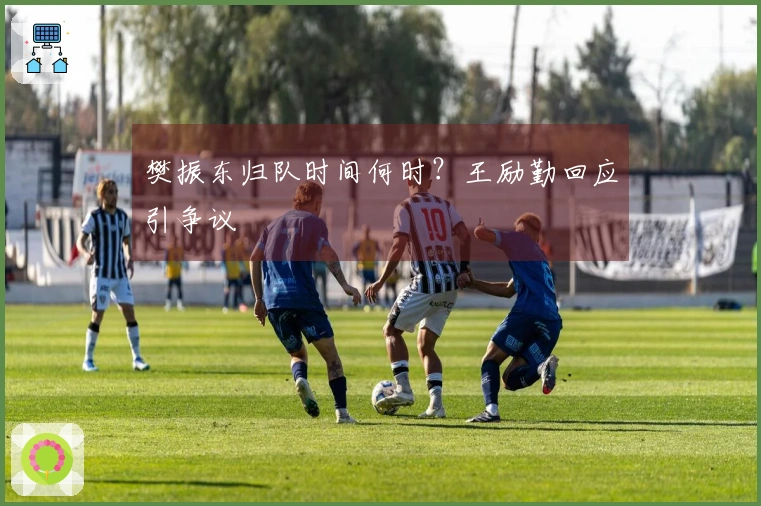 樊振东归队时间何时？王励勤回应引争议