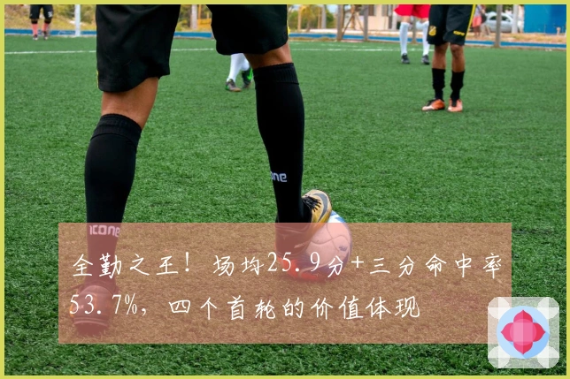 全勤之王！场均25.9分+三分命中率53.7%，四个首轮的价值体现